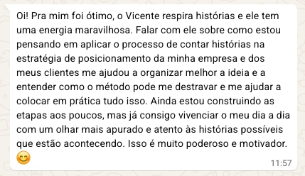 Oi! Pra mim foi ótimo, o Vicente respira histórias e ele tem uma energia maravilhosa. Falar com ele sobre como estou pensando em ampliar o processo de contar histórias na estratégia de posicionamento da minha empresa e dos meus clientes me ajudou a organizar melhor a ideia e a entender como o método pode me destravar e me ajudar a colocar em prática tudo isso. Ainda estou construindo as etapas aos poucos, mas já consigo enxergar o meu dia a dia com um olhar mais apurado e atento às histórias possíveis que estão acontecendo. Isso é muito poderoso e motivador.